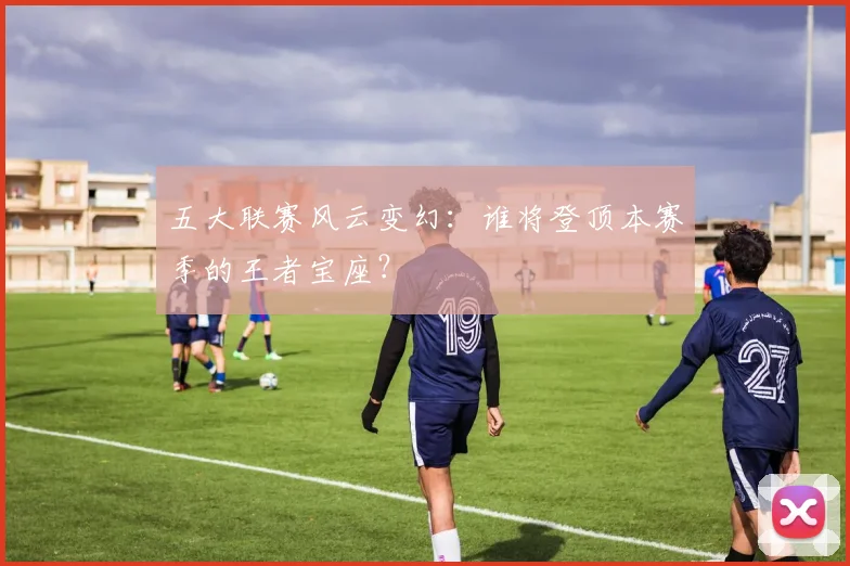 五大联赛风云变幻:谁将登顶本赛季的王者宝座?