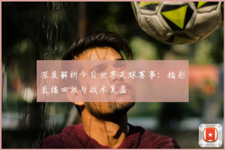 深度解析今日世界足球赛事:精彩直播回放与战术复盘