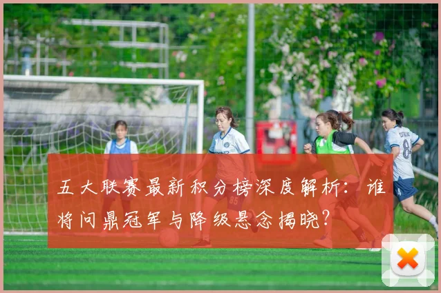 五大联赛最新积分榜深度解析：谁将问鼎冠军与降级悬念揭晓？