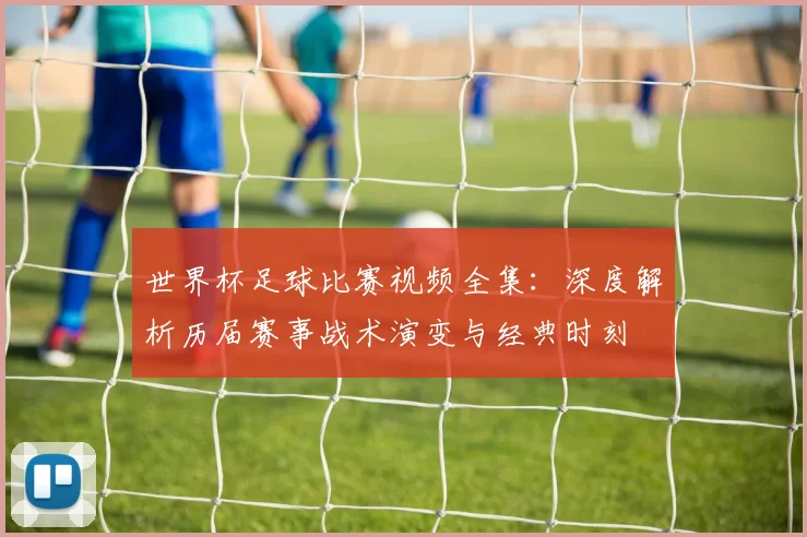 世界杯足球比赛视频全集:深度解析历届赛事战术演变与经典时刻