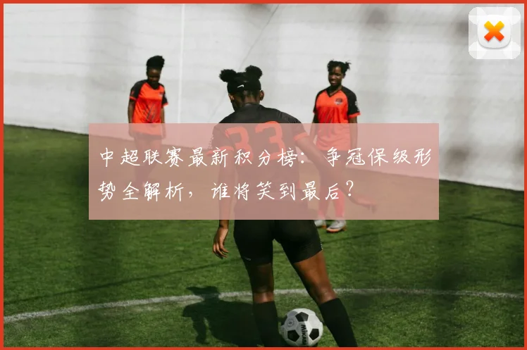 中超联赛最新积分榜：争冠保级形势全解析，谁将笑到最后？