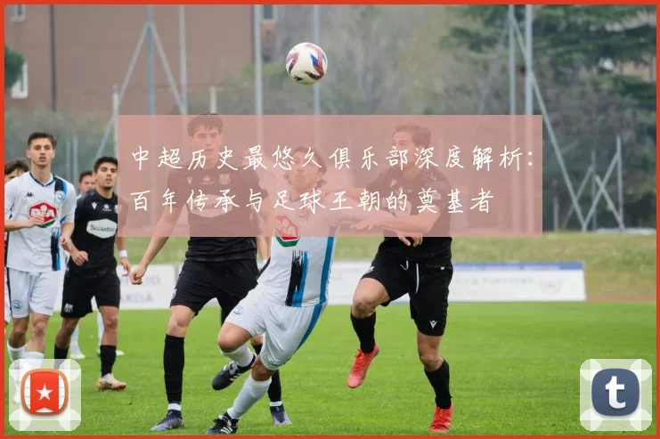 中超历史最悠久俱乐部深度解析：百年传承与足球王朝的奠基者