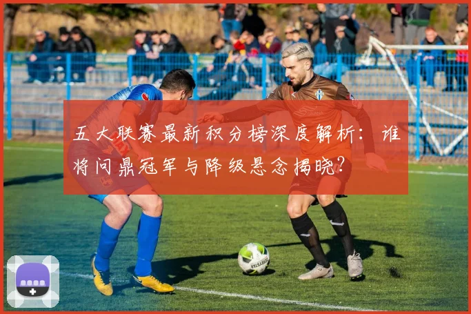 五大联赛最新积分榜深度解析:谁将问鼎冠军与降级悬念揭晓?