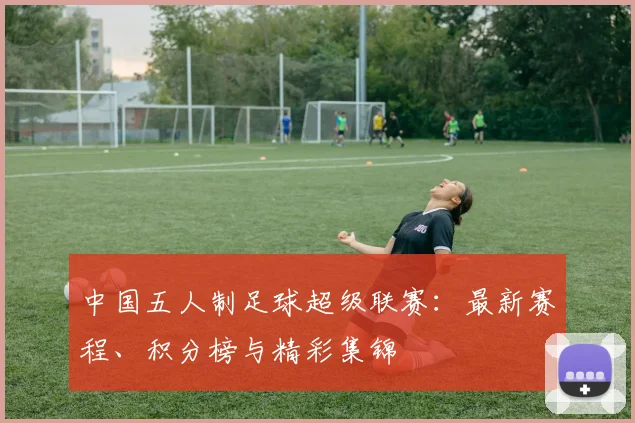 中国五人制足球超级联赛：最新赛程、积分榜与精彩集锦