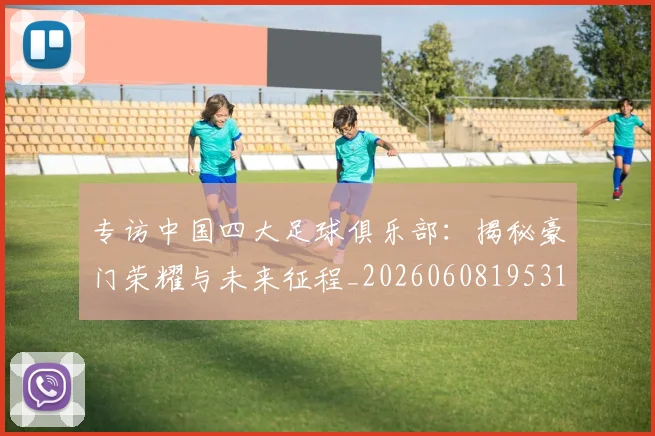 专访中国四大足球俱乐部：揭秘豪门荣耀与未来征程_20260608195317