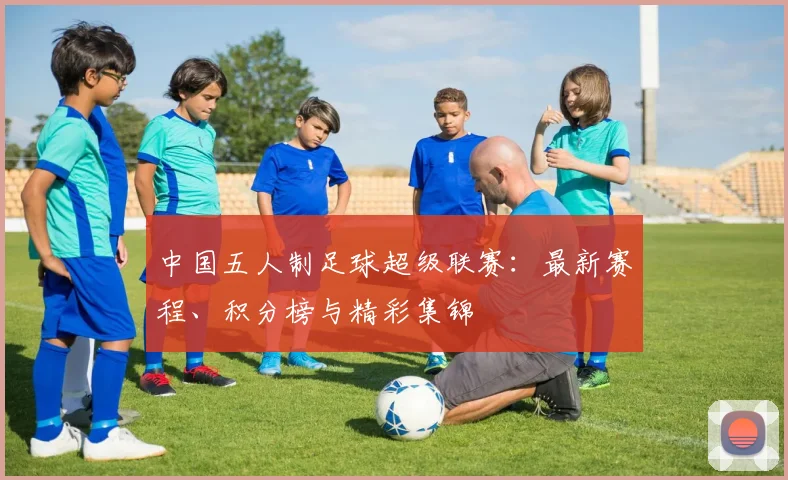 中国五人制足球超级联赛：最新赛程、积分榜与精彩集锦