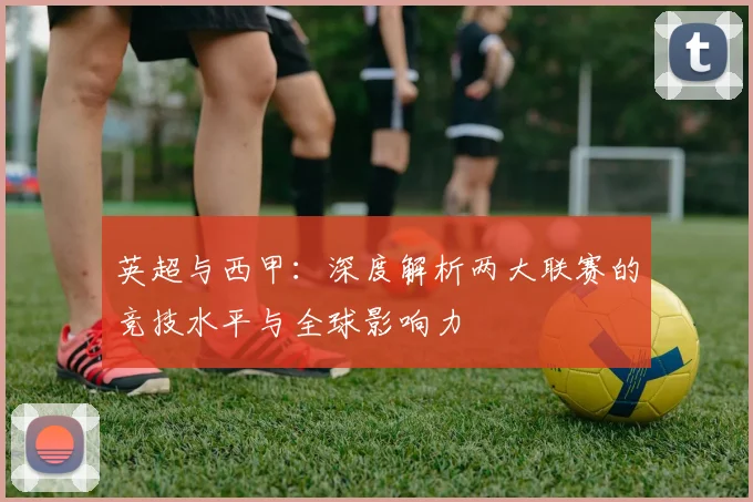 英超与西甲：深度解析两大联赛的竞技水平与全球影响力