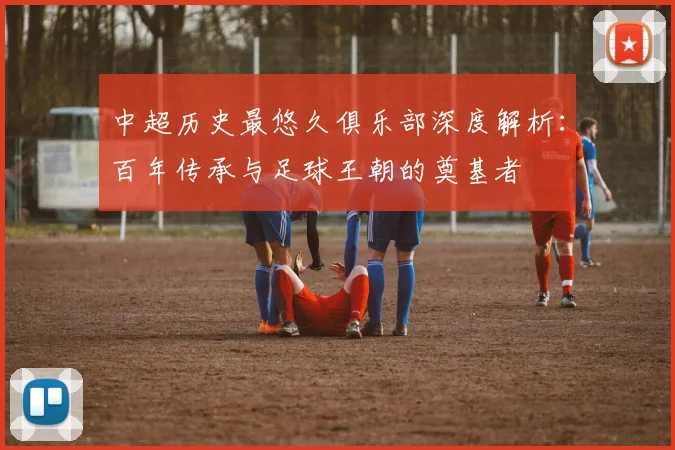 中超历史最悠久俱乐部深度解析：百年传承与足球王朝的奠基者